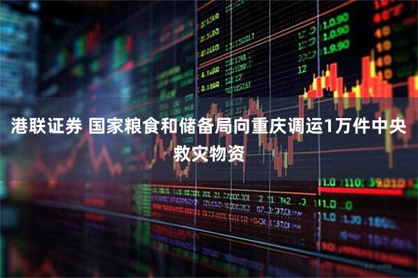 港联证券 国家粮食和储备局向重庆调运1万件中央救灾物资