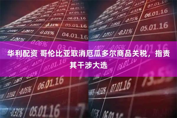 华利配资 哥伦比亚取消厄瓜多尔商品关税，指责其干涉大选
