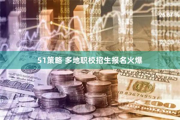 51策略 多地职校招生报名火爆
