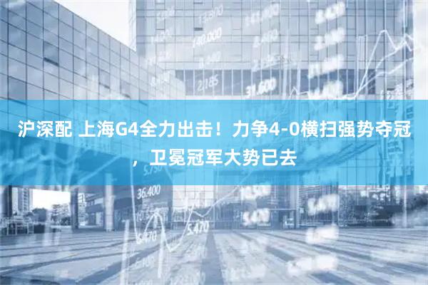 沪深配 上海G4全力出击！力争4-0横扫强势夺冠，卫冕冠军大势已去