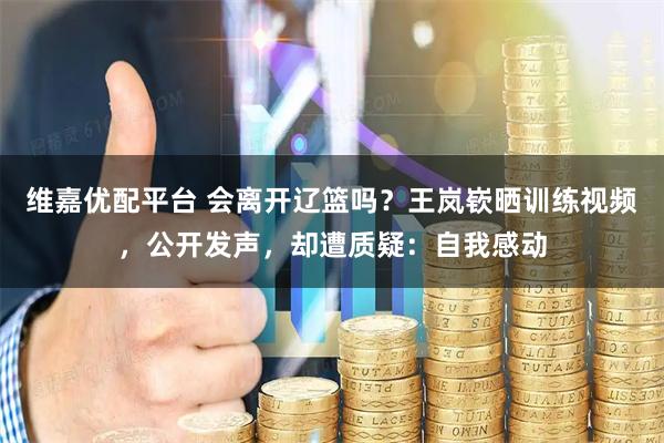 维嘉优配平台 会离开辽篮吗？王岚嵚晒训练视频，公开发声，却遭质疑：自我感动