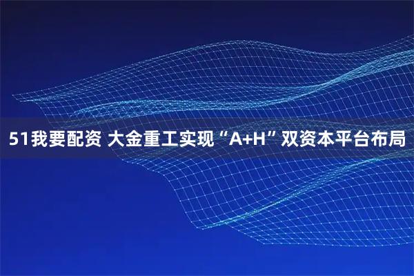 51我要配资 大金重工实现“A+H”双资本平台布局