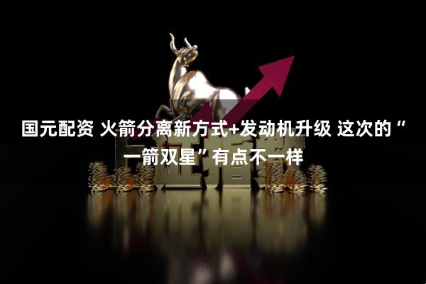 国元配资 火箭分离新方式+发动机升级 这次的“一箭双星”有点不一样