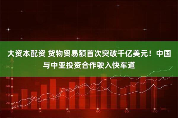 大资本配资 货物贸易额首次突破千亿美元！中国与中亚投资合作驶入快车道