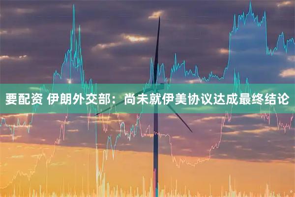 要配资 伊朗外交部：尚未就伊美协议达成最终结论