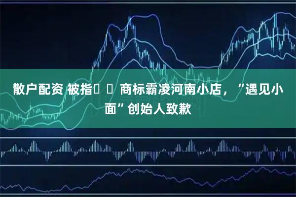 散户配资 被指商标霸凌河南小店,“遇见小面”创始人致歉