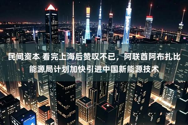 民间资本 看完上海后赞叹不已，阿联酋阿布扎比能源局计划加快引进中国新能源技术