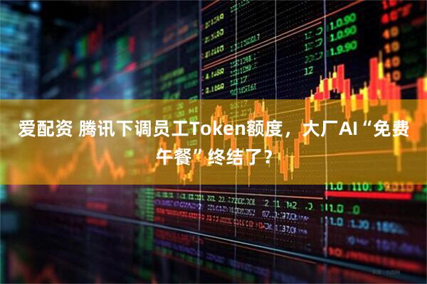 爱配资 腾讯下调员工Token额度，大厂AI“免费午餐”终结了？