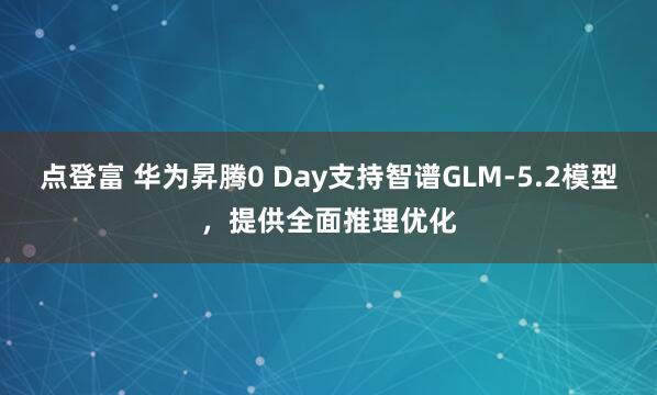 点登富 华为昇腾0 Day支持智谱GLM-5.2模型，提供全面推理优化