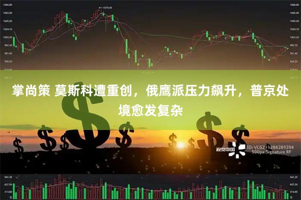掌尚策 莫斯科遭重创，俄鹰派压力飙升，普京处境愈发复杂