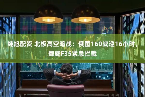 纯旭配资 北极高空暗战：俄图160战巡16小时，挪威F35紧急拦截