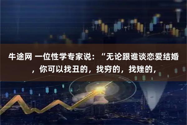 牛途网 一位性学专家说：“无论跟谁谈恋爱结婚，你可以找丑的，找穷的，找矬的，