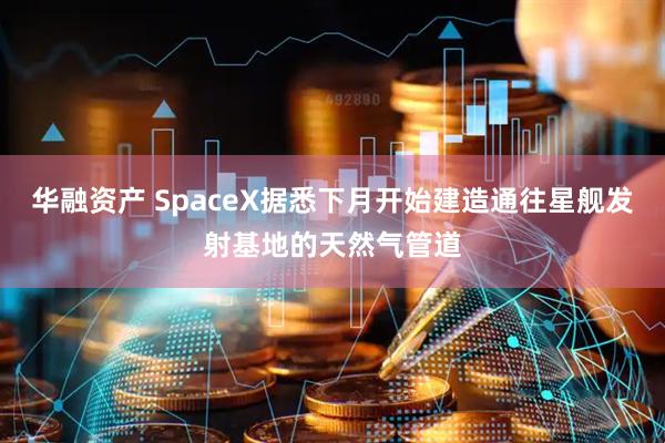 华融资产 SpaceX据悉下月开始建造通往星舰发射基地的天然气管道