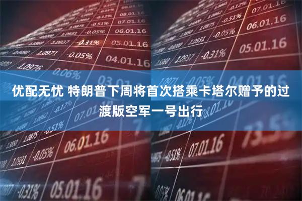 优配无忧 特朗普下周将首次搭乘卡塔尔赠予的过渡版空军一号出行