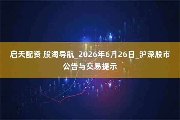 启天配资 股海导航_2026年6月26日_沪深股市公告与交易提示