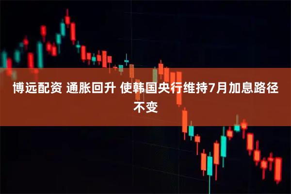 博远配资 通胀回升 使韩国央行维持7月加息路径不变