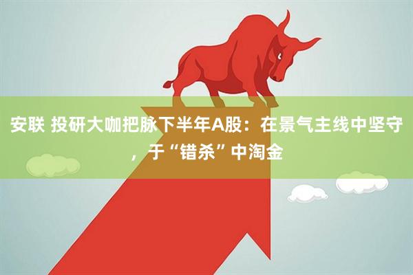 安联 投研大咖把脉下半年A股：在景气主线中坚守，于“错杀”中淘金