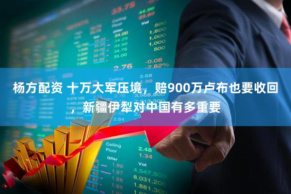 杨方配资 十万大军压境，赔900万卢布也要收回，新疆伊犁对中国有多重要