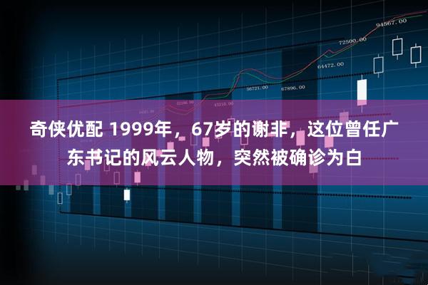 奇侠优配 1999年，67岁的谢非，这位曾任广东书记的风云人物，突然被确诊为白