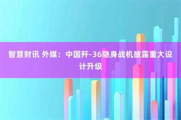 智慧财讯 外媒：中国歼-36隐身战机披露重大设计升级