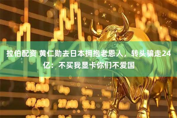 拉伯配资 黄仁勋去日本拥抱老恩人，转头骗走24亿：不买我显卡你们不爱国