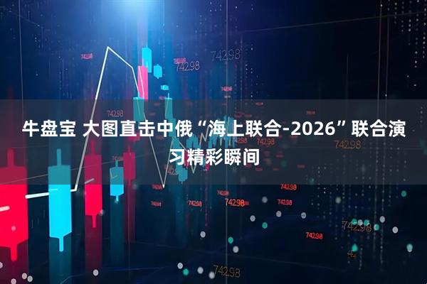 牛盘宝 大图直击中俄“海上联合-2026”联合演习精彩瞬间