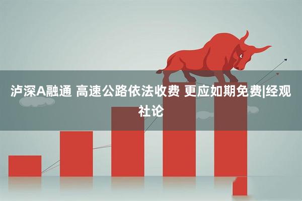 泸深A融通 高速公路依法收费 更应如期免费|经观社论