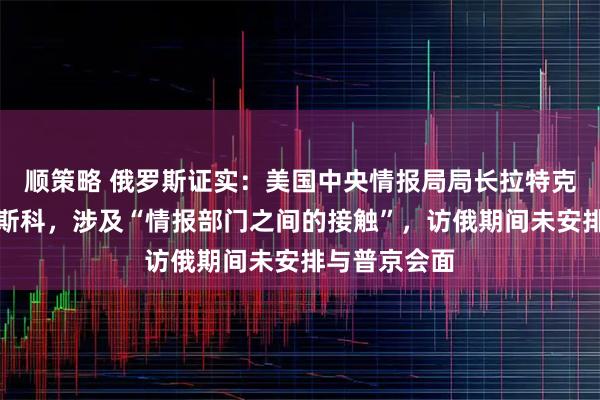 顺策略 俄罗斯证实：美国中央情报局局长拉特克利夫访问莫斯科，涉及“情报部门之间的接触”，访俄期间未安排与普京会面