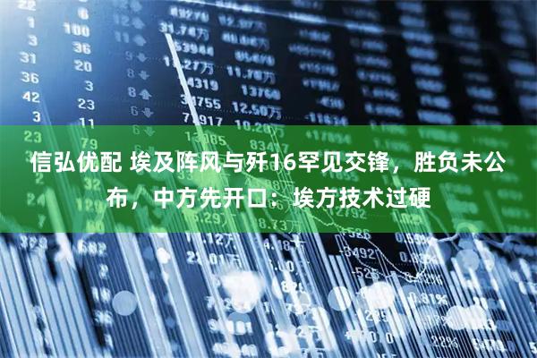 信弘优配 埃及阵风与歼16罕见交锋，胜负未公布，中方先开口：埃方技术过硬