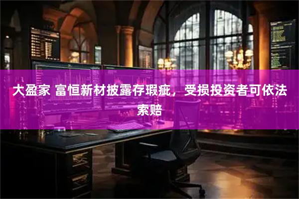 大盈家 富恒新材披露存瑕疵，受损投资者可依法索赔