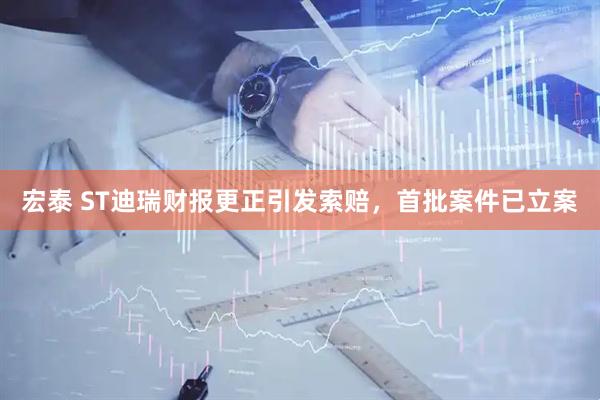 宏泰 ST迪瑞财报更正引发索赔,首批案件已立案