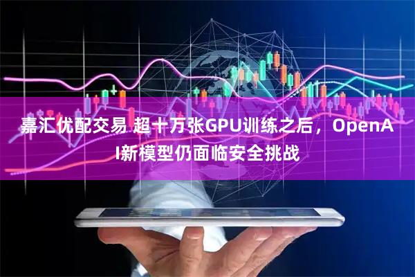 嘉汇优配交易 超十万张GPU训练之后，OpenAI新模型仍面临安全挑战